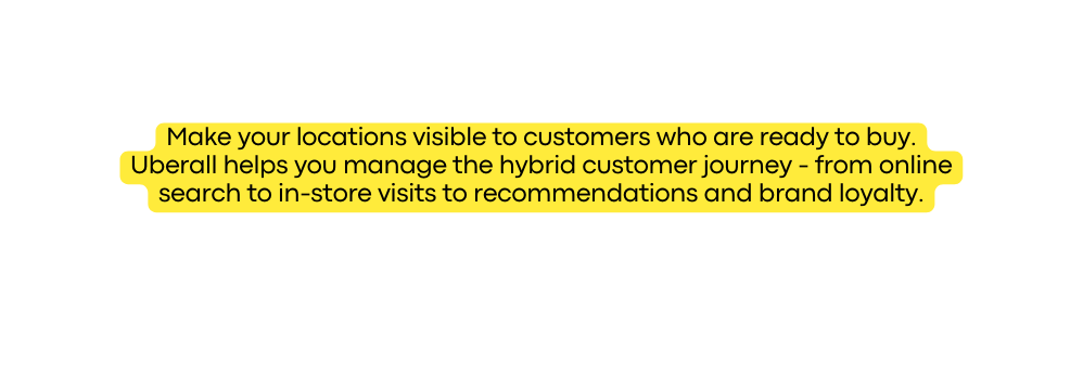 Make your locations visible to customers who are ready to buy Uberall helps you manage the hybrid customer journey from online search to in store visits to recommendations and brand loyalty
